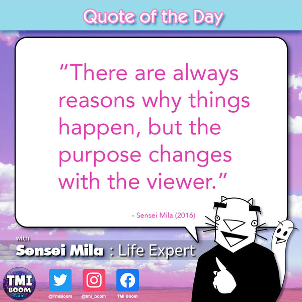 “There are always reasons why things happen, but the purpose changes with the viewer.” -Sensei Mila